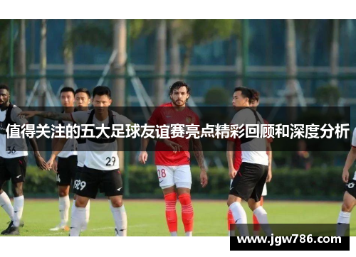 值得关注的五大足球友谊赛亮点精彩回顾和深度分析