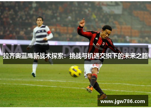 拉齐奥蓝鹰新战术探索：挑战与机遇交织下的未来之路