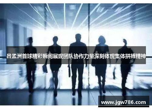 吕孟洲首球精彩瞬间展现团队协作力量深刻体现集体拼搏精神