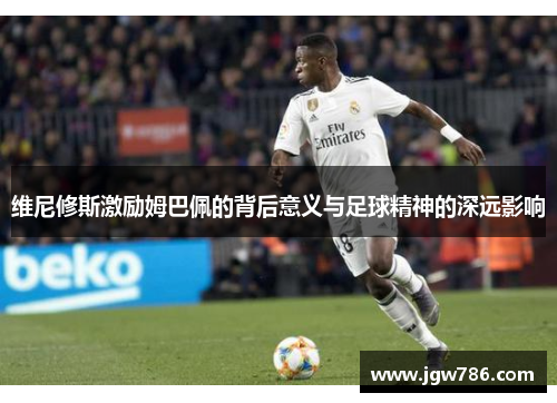 维尼修斯激励姆巴佩的背后意义与足球精神的深远影响