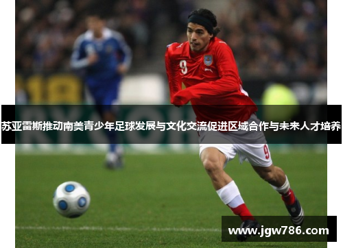 苏亚雷斯推动南美青少年足球发展与文化交流促进区域合作与未来人才培养